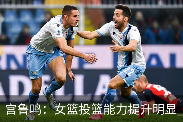 宫鲁鸣：女篮投篮能力提升明显 盼海外球员尽早归队